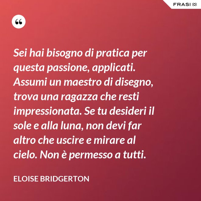 Sei hai bisogno di pratica per questa passione, applicati. Assumi un maestro di disegno, trova una ragazza che resti impressionata. Se tu desideri il sole e alla luna, non devi far altro che uscire e mirare al cielo. Non è permesso a tutti. - Eloise Bridgerton