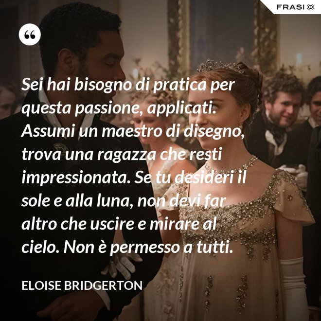 Sei hai bisogno di pratica per questa passione, applicati. Assumi un maestro di disegno, trova una ragazza che resti impressionata. Se tu desideri il sole e alla luna, non devi far altro che uscire e mirare al cielo. Non è permesso a tutti. - Eloise Bridgerton