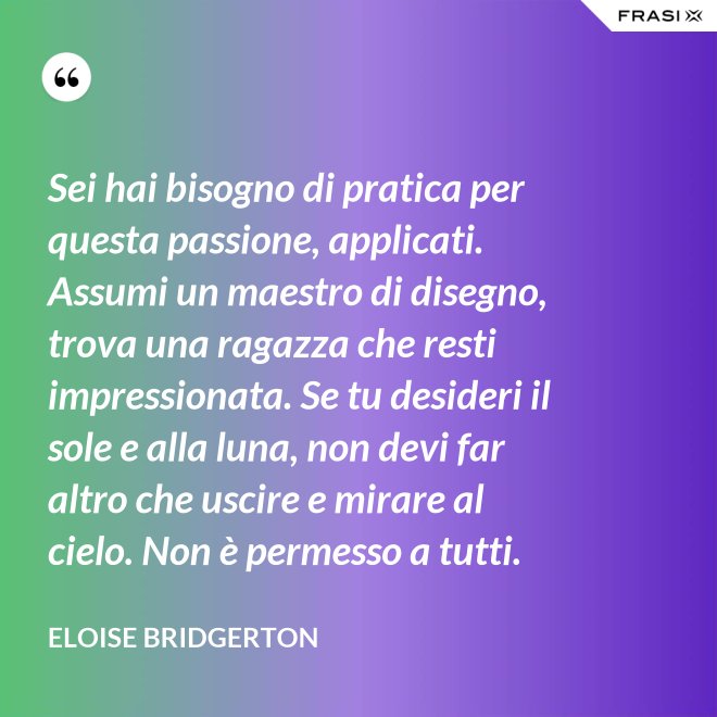 Sei hai bisogno di pratica per questa passione, applicati. Assumi un maestro di disegno, trova una ragazza che resti impressionata. Se tu desideri il sole e alla luna, non devi far altro che uscire e mirare al cielo. Non è permesso a tutti. - Eloise Bridgerton