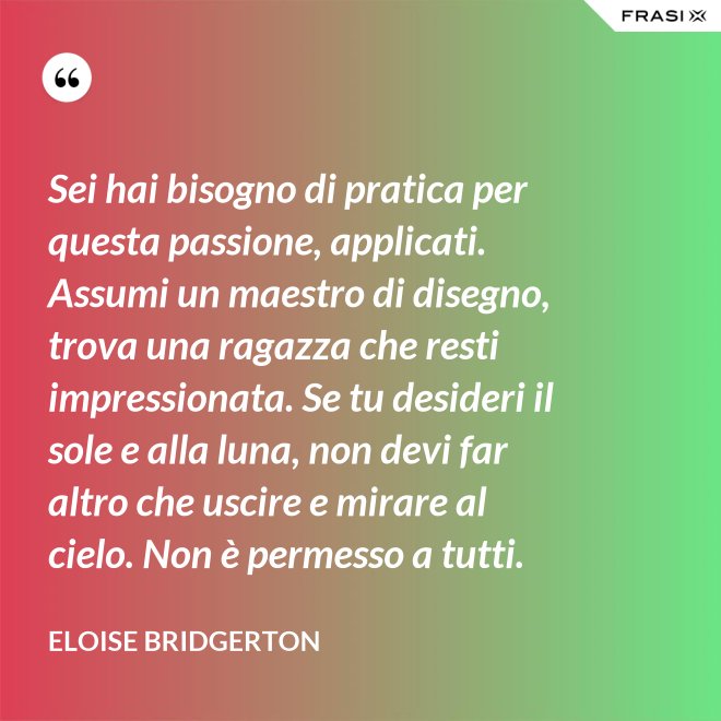 Sei hai bisogno di pratica per questa passione, applicati. Assumi un maestro di disegno, trova una ragazza che resti impressionata. Se tu desideri il sole e alla luna, non devi far altro che uscire e mirare al cielo. Non è permesso a tutti. - Eloise Bridgerton