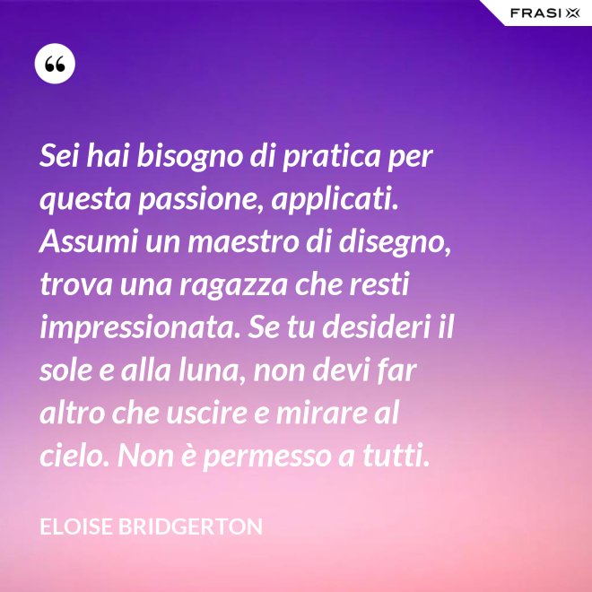 Sei hai bisogno di pratica per questa passione, applicati. Assumi un maestro di disegno, trova una ragazza che resti impressionata. Se tu desideri il sole e alla luna, non devi far altro che uscire e mirare al cielo. Non è permesso a tutti. - Eloise Bridgerton