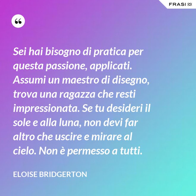 Sei hai bisogno di pratica per questa passione, applicati. Assumi un maestro di disegno, trova una ragazza che resti impressionata. Se tu desideri il sole e alla luna, non devi far altro che uscire e mirare al cielo. Non è permesso a tutti. - Eloise Bridgerton