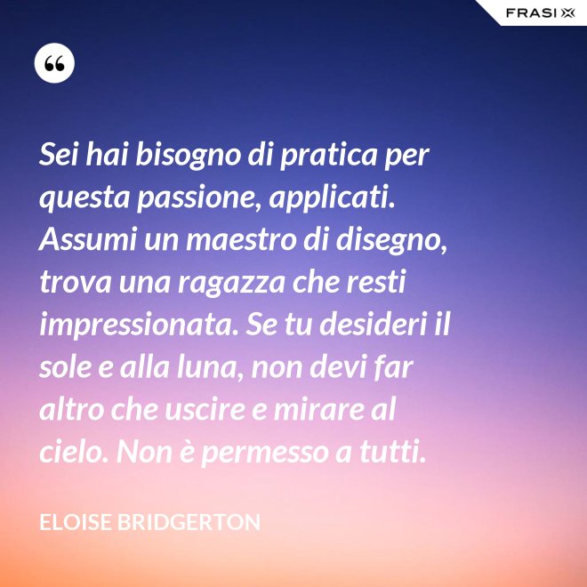 Sei hai bisogno di pratica per questa passione, applicati. Assumi un maestro di disegno, trova una ragazza che resti impressionata. Se tu desideri il sole e alla luna, non devi far altro che uscire e mirare al cielo. Non è permesso a tutti. - Eloise Bridgerton