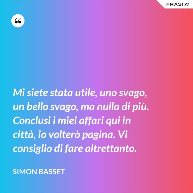 Mi siete stata utile, uno svago, un bello svago, ma nulla di più. Conclusi i miei affari qui in città, io volterò pagina. Vi consiglio di fare altrettanto. - Simon Basset