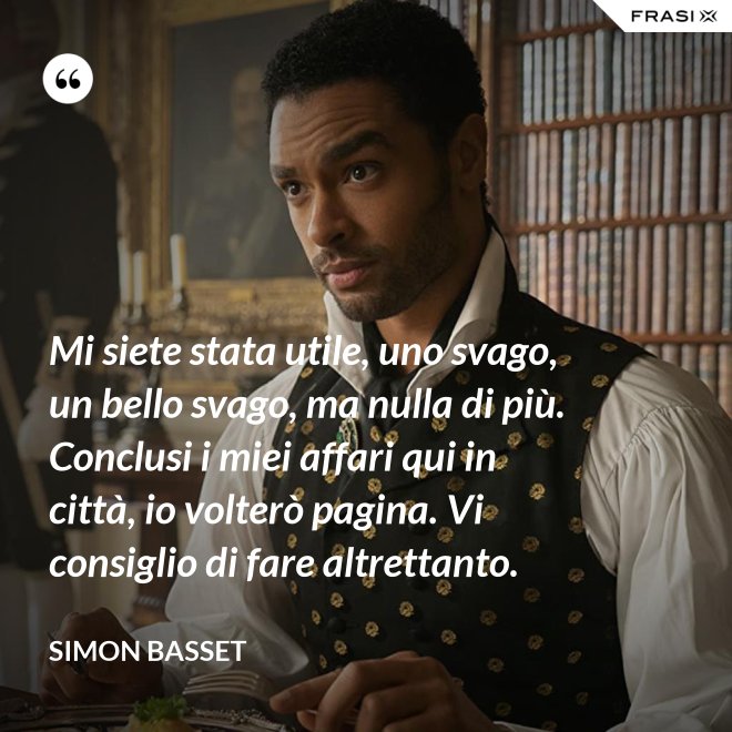 Mi siete stata utile, uno svago, un bello svago, ma nulla di più. Conclusi i miei affari qui in città, io volterò pagina. Vi consiglio di fare altrettanto. - Simon Basset