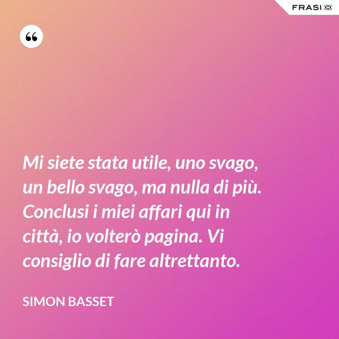 Mi siete stata utile, uno svago, un bello svago, ma nulla di più. Conclusi i miei affari qui in città, io volterò pagina. Vi consiglio di fare altrettanto. - Simon Basset