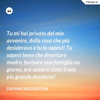 Tu mi hai privato del mio avvenire, della cosa che più desideravo e tu lo sapevi! Tu sapevi bene che diventare madre, formare una famiglia un giorno, era sempre stato il mio più grande desiderio! - Daphne Bridgerton