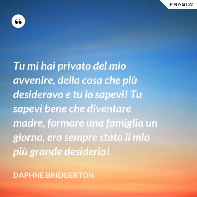 Tu mi hai privato del mio avvenire, della cosa che più desideravo e tu lo sapevi! Tu sapevi bene che diventare madre, formare una famiglia un giorno, era sempre stato il mio più grande desiderio! - Daphne Bridgerton