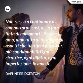 Non riesco a continuare a comportarmi così, a… a fare finta di non amarti. Perché ti amo, amo tutto di te, anche gli aspetti che tu ritieni più oscuri, più condannabili. Ogni cicatrice, ogni difetto, ogni imperfezione. Io amo te. - Daphne Bridgerton