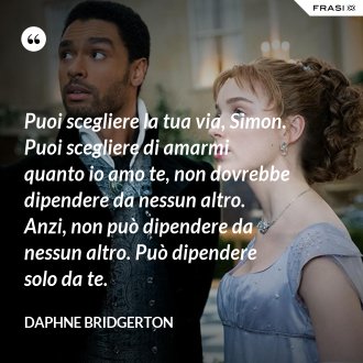 Puoi scegliere la tua via, Simon. Puoi scegliere di amarmi quanto io amo te, non dovrebbe dipendere da nessun altro. Anzi, non può dipendere da nessun altro. Può dipendere solo da te. - Daphne Bridgerton