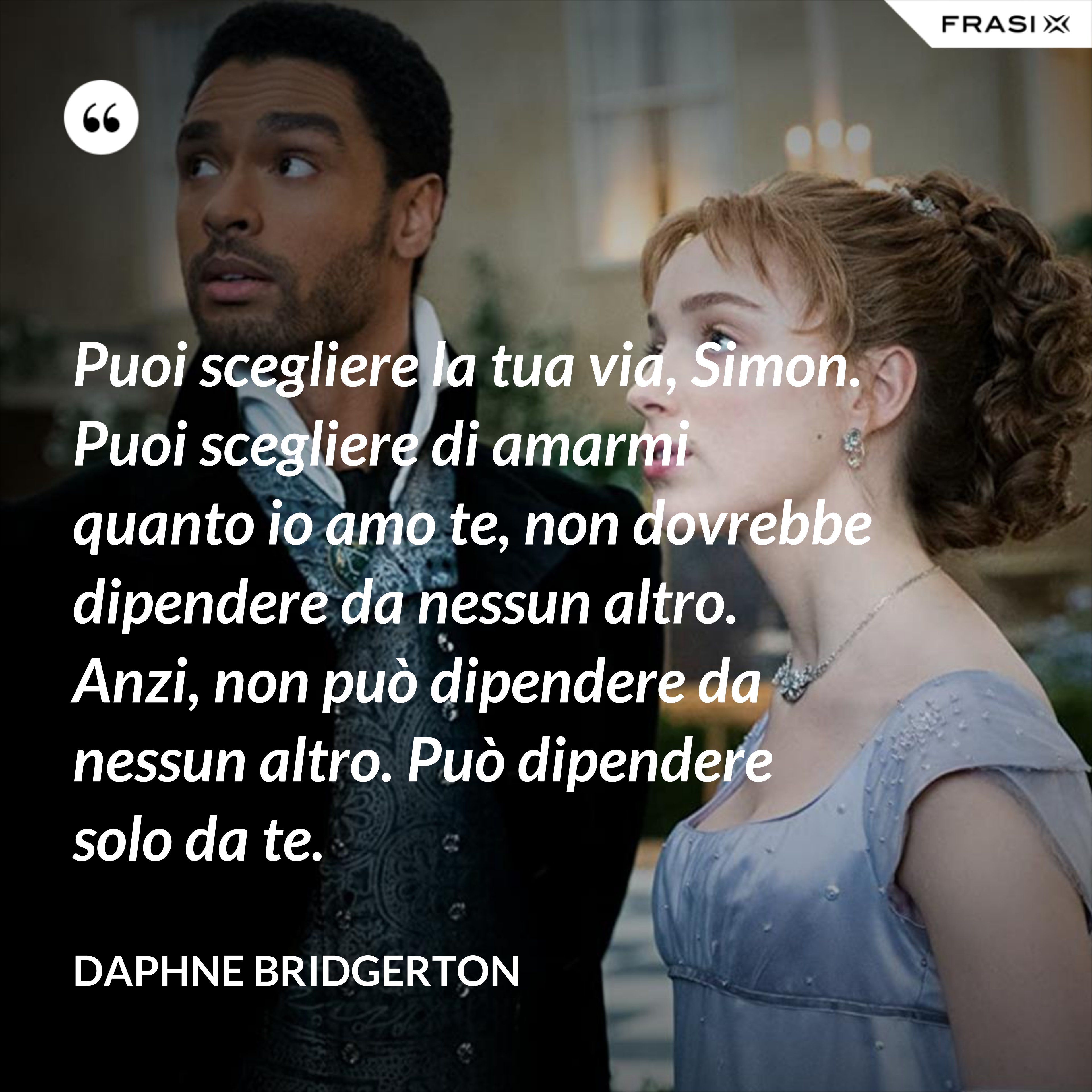 Puoi scegliere la tua via, Simon. Puoi scegliere di amarmi quanto io amo te, non dovrebbe dipendere da nessun altro. Anzi, non può dipendere da nessun altro. Può dipendere solo da te. - Daphne Bridgerton