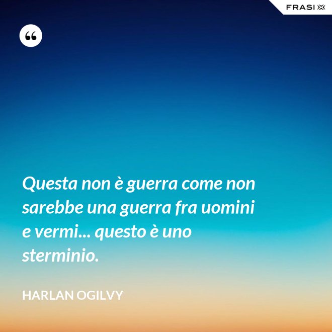 Questa non è guerra come non sarebbe una guerra fra uomini e vermi... questo è uno sterminio. - Harlan Ogilvy