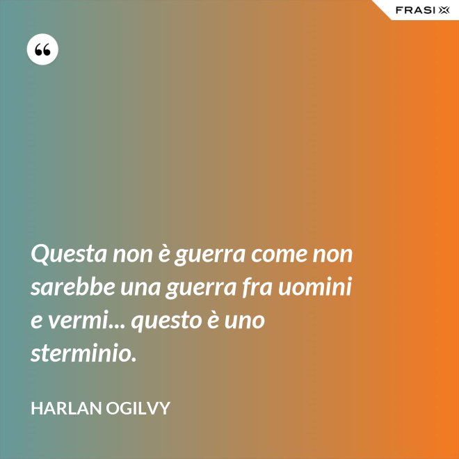 Questa non è guerra come non sarebbe una guerra fra uomini e vermi... questo è uno sterminio. - Harlan Ogilvy