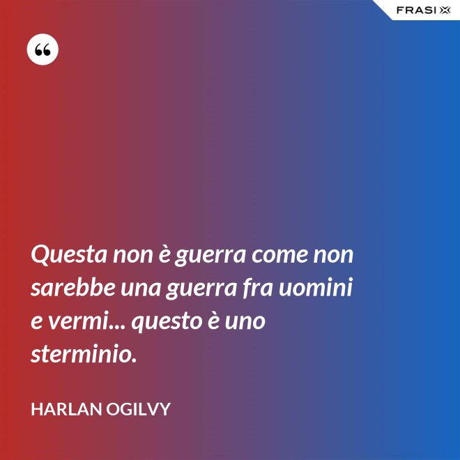 Questa non è guerra come non sarebbe una guerra fra uomini e vermi... questo è uno sterminio. - Harlan Ogilvy