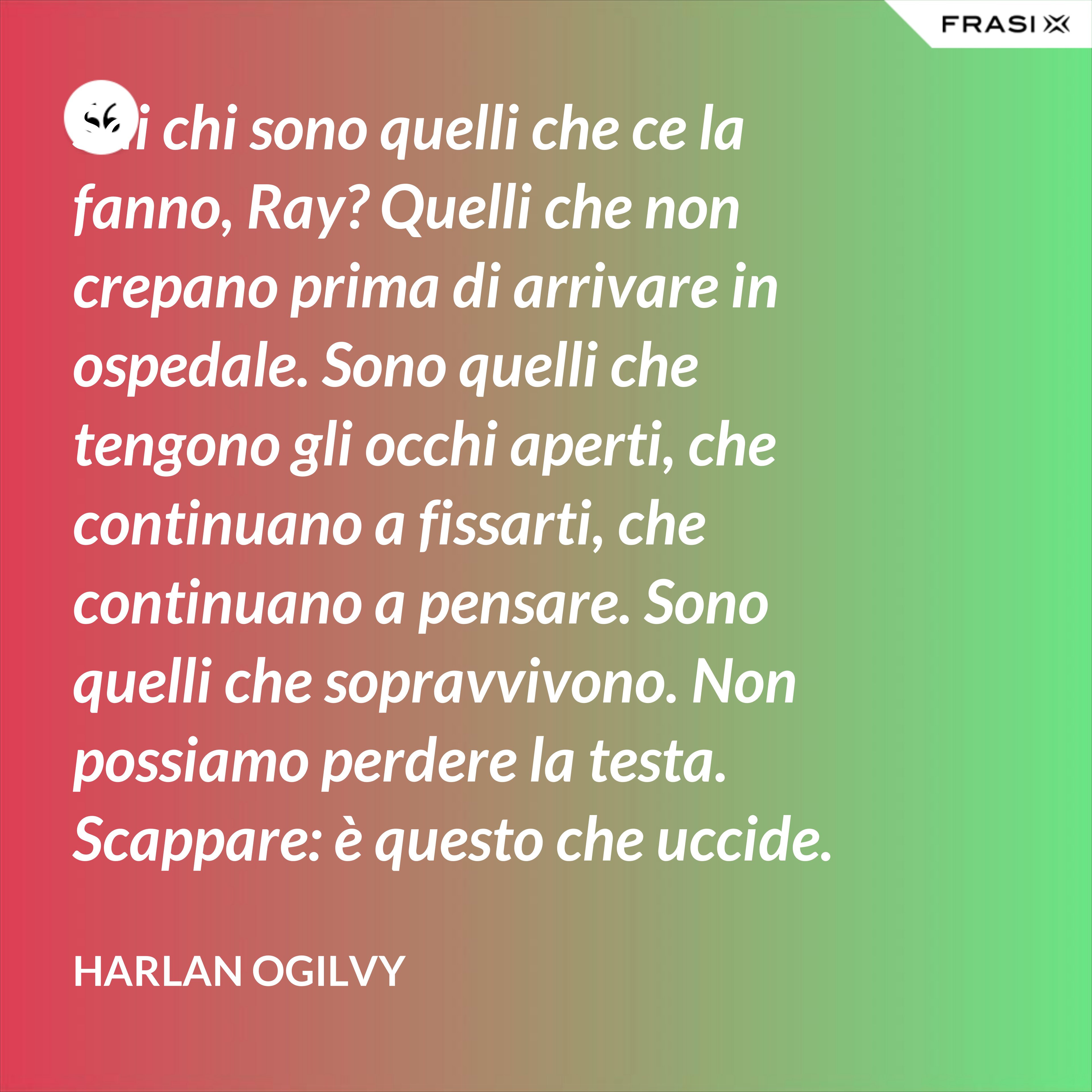 Sai chi sono quelli che ce la fanno, Ray? Quelli che non crepano prima di arrivare in ospedale. Sono quelli che tengono gli occhi aperti, che continuano a fissarti, che continuano a pensare. Sono quelli che sopravvivono. Non possiamo perdere la testa. Scappare: è questo che uccide. Io voglio vivere da morire. - Harlan Ogilvy