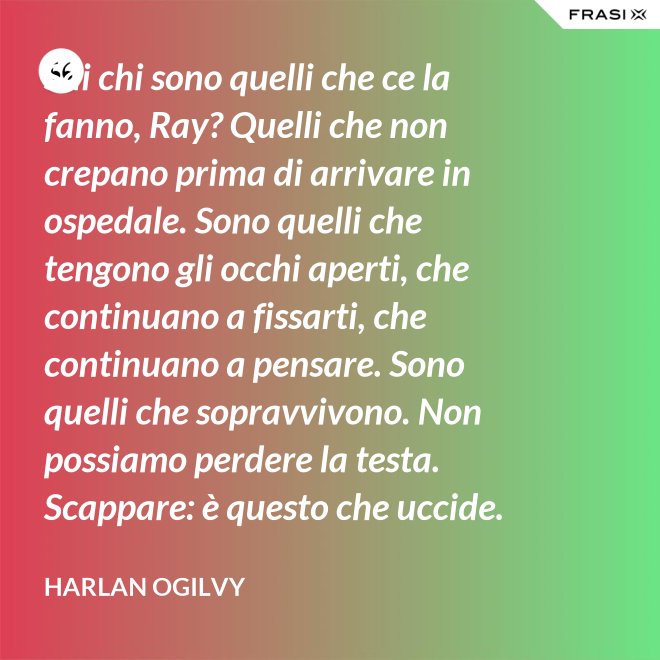 Sai chi sono quelli che ce la fanno, Ray? Quelli che non crepano prima di arrivare in ospedale. Sono quelli che tengono gli occhi aperti, che continuano a fissarti, che continuano a pensare. Sono quelli che sopravvivono. Non possiamo perdere la testa. Scappare: è questo che uccide. Io voglio vivere da morire. - Harlan Ogilvy