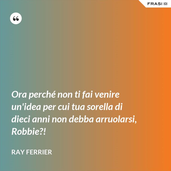 Ora perché non ti fai venire un'idea per cui tua sorella di dieci anni non debba arruolarsi, Robbie?! - Ray Ferrier
