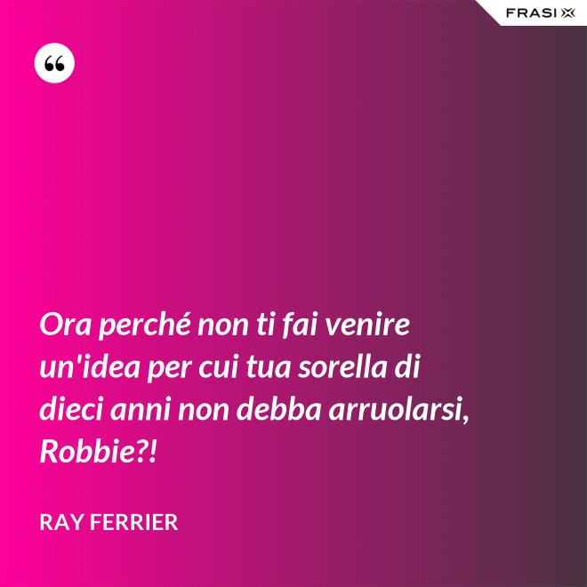 Ora perché non ti fai venire un'idea per cui tua sorella di dieci anni non debba arruolarsi, Robbie?! - Ray Ferrier