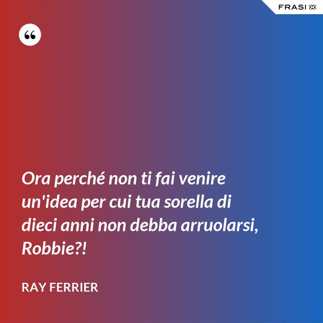 Ora perché non ti fai venire un'idea per cui tua sorella di dieci anni non debba arruolarsi, Robbie?! - Ray Ferrier