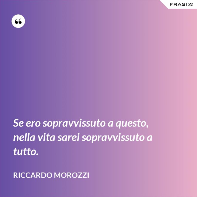 Se ero sopravvissuto a questo, nella vita sarei sopravvissuto a tutto. - Riccardo Morozzi