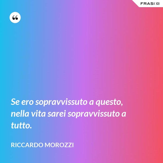Se ero sopravvissuto a questo, nella vita sarei sopravvissuto a tutto. - Riccardo Morozzi