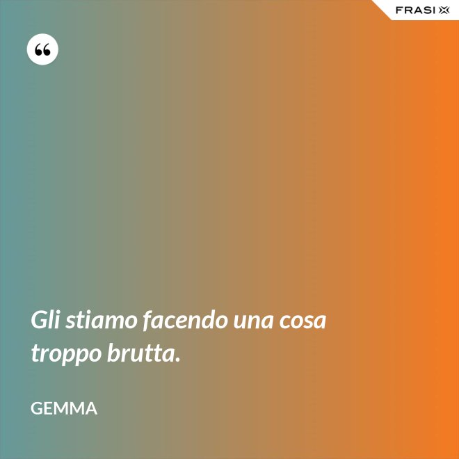 Gli stiamo facendo una cosa troppo brutta. - Gemma