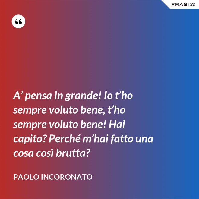 A’ pensa in grande! Io t’ho sempre voluto bene, t’ho sempre voluto bene! Hai capito? Perché m’hai fatto una cosa così brutta? - Paolo Incoronato