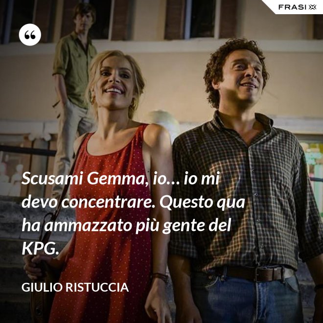 Scusami Gemma, io… io mi devo concentrare. Questo qua ha ammazzato più gente del KPG. - Giulio Ristuccia