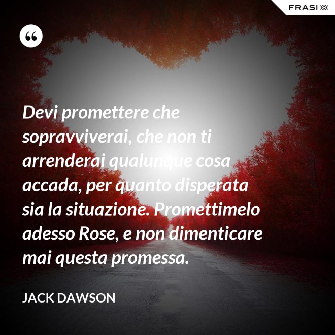 Devi promettere che sopravviverai, che non ti arrenderai qualunque cosa accada, per quanto disperata sia la situazione. Promettimelo adesso Rose, e non dimenticare mai questa promessa. - Jack Dawson