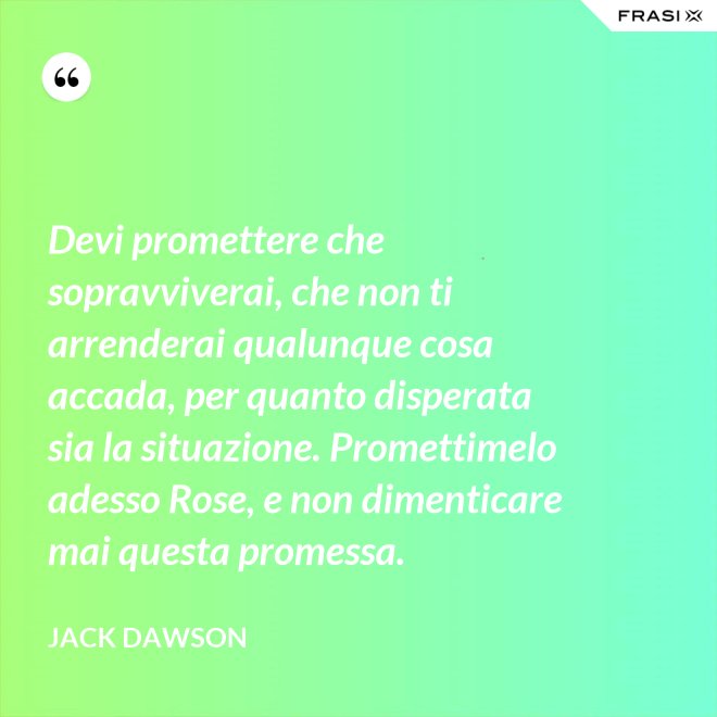 Devi promettere che sopravviverai, che non ti arrenderai qualunque cosa accada, per quanto disperata sia la situazione. Promettimelo adesso Rose, e non dimenticare mai questa promessa. - Jack Dawson