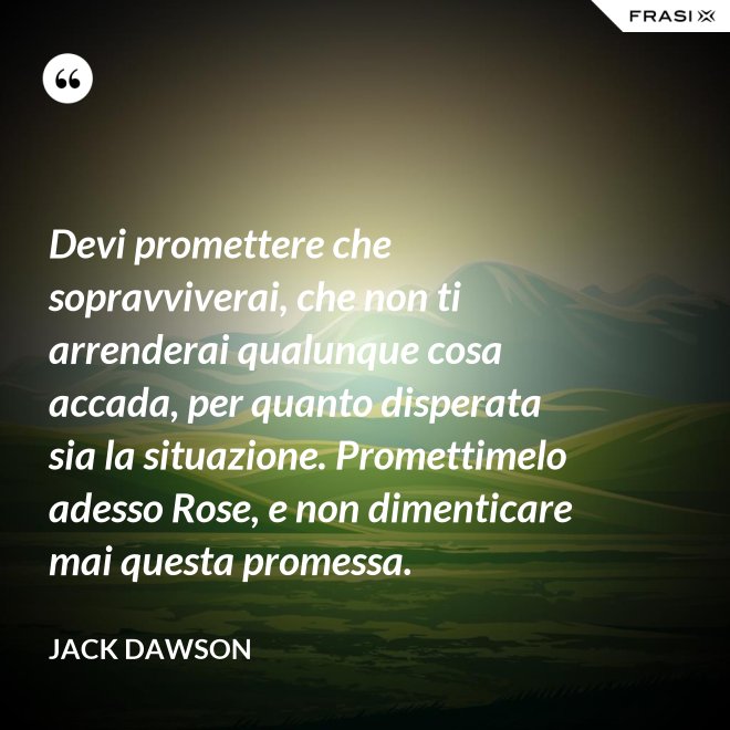 Devi promettere che sopravviverai, che non ti arrenderai qualunque cosa accada, per quanto disperata sia la situazione. Promettimelo adesso Rose, e non dimenticare mai questa promessa. - Jack Dawson