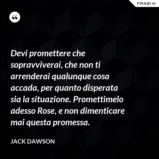 Devi promettere che sopravviverai, che non ti arrenderai qualunque cosa accada, per quanto disperata sia la situazione. Promettimelo adesso Rose, e non dimenticare mai questa promessa. - Jack Dawson