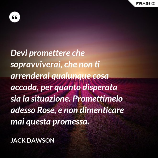 Devi promettere che sopravviverai, che non ti arrenderai qualunque cosa accada, per quanto disperata sia la situazione. Promettimelo adesso Rose, e non dimenticare mai questa promessa. - Jack Dawson