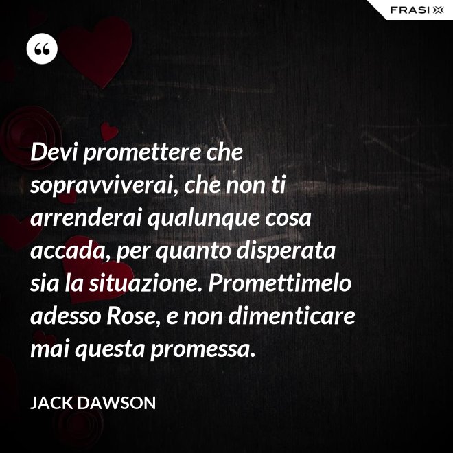 Devi promettere che sopravviverai, che non ti arrenderai qualunque cosa accada, per quanto disperata sia la situazione. Promettimelo adesso Rose, e non dimenticare mai questa promessa. - Jack Dawson