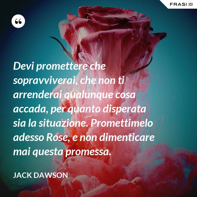 Devi promettere che sopravviverai, che non ti arrenderai qualunque cosa accada, per quanto disperata sia la situazione. Promettimelo adesso Rose, e non dimenticare mai questa promessa. - Jack Dawson