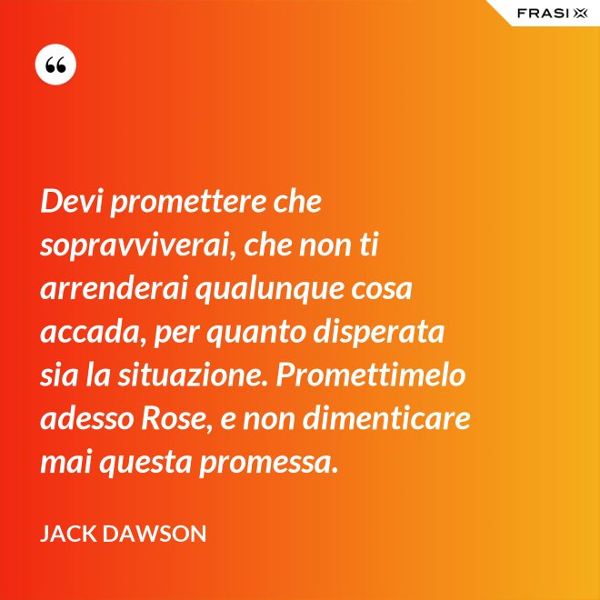 Devi promettere che sopravviverai, che non ti arrenderai qualunque cosa accada, per quanto disperata sia la situazione. Promettimelo adesso Rose, e non dimenticare mai questa promessa. - Jack Dawson