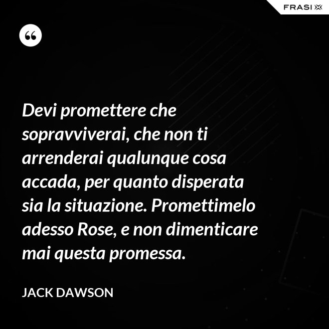 Devi promettere che sopravviverai, che non ti arrenderai qualunque cosa accada, per quanto disperata sia la situazione. Promettimelo adesso Rose, e non dimenticare mai questa promessa. - Jack Dawson