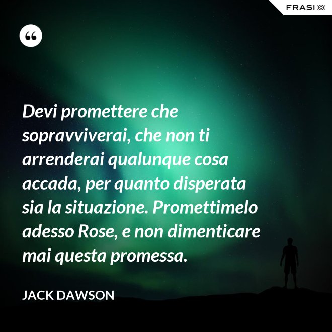 Devi promettere che sopravviverai, che non ti arrenderai qualunque cosa accada, per quanto disperata sia la situazione. Promettimelo adesso Rose, e non dimenticare mai questa promessa. - Jack Dawson