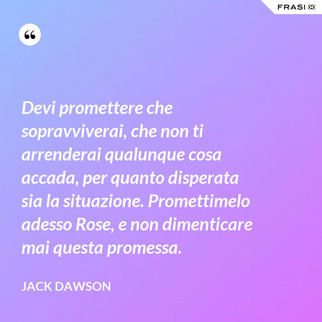 Devi promettere che sopravviverai, che non ti arrenderai qualunque cosa accada, per quanto disperata sia la situazione. Promettimelo adesso Rose, e non dimenticare mai questa promessa. - Jack Dawson
