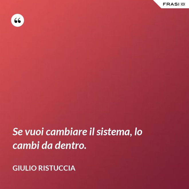 Se vuoi cambiare il sistema, lo cambi da dentro. - Giulio Ristuccia