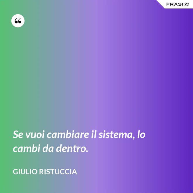 Se vuoi cambiare il sistema, lo cambi da dentro. - Giulio Ristuccia