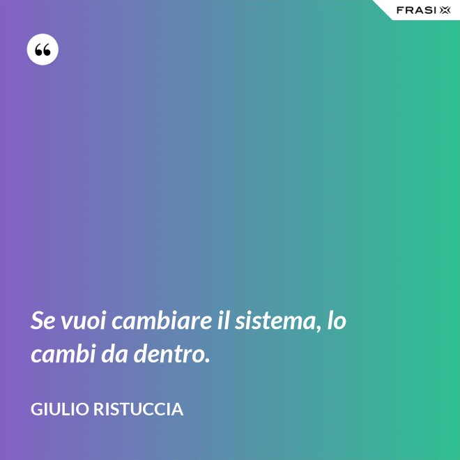 Se vuoi cambiare il sistema, lo cambi da dentro. - Giulio Ristuccia