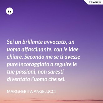 Sei un brillante avvocato, un uomo affascinante, con le idee chiare. Secondo me se ti avesse pure incoraggiato a seguire le tue passioni, non saresti diventato l’uomo che sei. - Margherita Angelucci