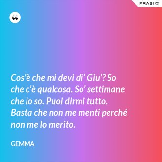 Cos’è che mi devi di’ Giu’? So che c’è qualcosa. So’ settimane che lo so. Puoi dirmi tutto. Basta che non me menti perché non me lo merito. - Gemma
