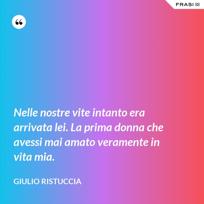 Nelle nostre vite intanto era arrivata lei. La prima donna che avessi mai amato veramente in vita mia. - Giulio Ristuccia