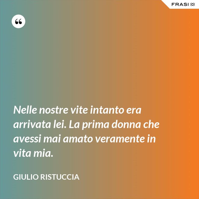 Nelle nostre vite intanto era arrivata lei. La prima donna che avessi mai amato veramente in vita mia. - Giulio Ristuccia