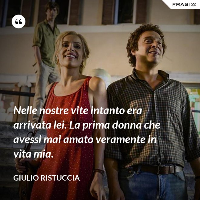 Nelle nostre vite intanto era arrivata lei. La prima donna che avessi mai amato veramente in vita mia. - Giulio Ristuccia