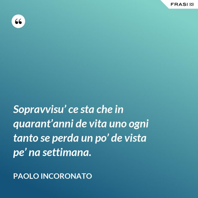 Sopravvisu’ ce sta che in quarant’anni de vita uno ogni tanto se perda un po’ de vista pe’ na settimana. - Paolo Incoronato