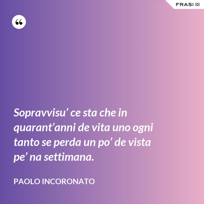 Sopravvisu’ ce sta che in quarant’anni de vita uno ogni tanto se perda un po’ de vista pe’ na settimana. - Paolo Incoronato