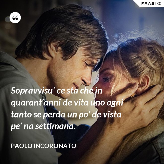 Sopravvisu’ ce sta che in quarant’anni de vita uno ogni tanto se perda un po’ de vista pe’ na settimana. - Paolo Incoronato